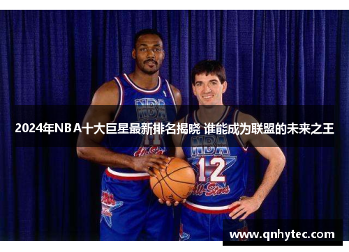 2024年NBA十大巨星最新排名揭晓 谁能成为联盟的未来之王