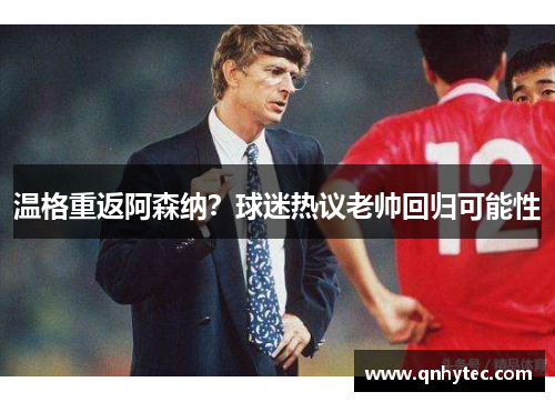 温格重返阿森纳？球迷热议老帅回归可能性