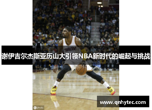 谢伊吉尔杰斯亚历山大引领NBA新时代的崛起与挑战