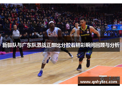 新疆队与广东队激战正酣比分胶着精彩瞬间回顾与分析